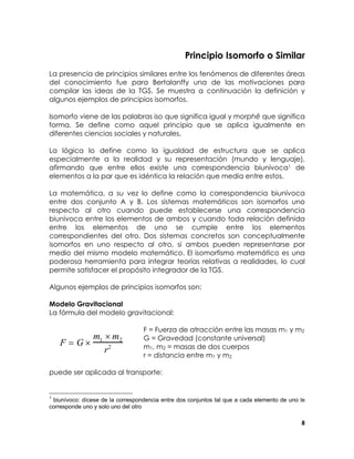Principio Isomorfo o Similar
La presencia de principios similares entre los fenómenos de diferentes áreas
del conocimiento fue para Bertalanffy una de las motivaciones para
compilar las ideas de la TGS. Se muestra a continuación la definición y
algunos ejemplos de principios isomorfos.
Isomorfo viene de las palabras iso que significa igual y morphê que significa
forma. Se define como aquel principio que se aplica igualmente en
diferentes ciencias sociales y naturales.
La lógica lo define como la igualdad de estructura que se aplica
especialmente a la realidad y su representación (mundo y lenguaje),
afirmando que entre ellos existe una correspondencia biunívoca1 de
elementos a la par que es idéntica la relación que media entre estos.
La matemática, a su vez lo define como la correspondencia biunívoca
entre dos conjunto A y B. Los sistemas matemáticos son isomorfos uno
respecto al otro cuando puede establecerse una correspondencia
biunívoca entre los elementos de ambos y cuando toda relación definida
entre los elementos de uno se cumple entre los elementos
correspondientes del otro. Dos sistemas concretos son conceptualmente
isomorfos en uno respecto al otro, si ambos pueden representarse por
medio del mismo modelo matemático. El isomorfismo matemático es una
poderosa herramienta para integrar teorías relativas a realidades, lo cual
permite satisfacer el propósito integrador de la TGS.
Algunos ejemplos de principios isomorfos son:
Modelo Gravitacional
La fórmula del modelo gravitacional:

m ×m
F = G× 1 2 2
r

F = Fuerza de atracción entre las masas m1 y m2
G = Gravedad (constante universal)
m1, m2 = masas de dos cuerpos
r = distancia entre m1 y m2

puede ser aplicada al transporte:

1

biunívoco: dícese de la correspondencia entre dos conjuntos tal que a cada elemento de uno le
corresponde uno y solo uno del otro
8

 
