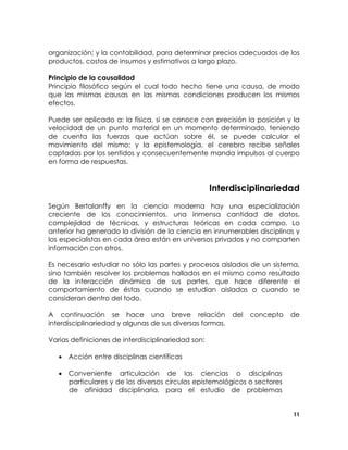 organización; y la contabilidad, para determinar precios adecuados de los
productos, costos de insumos y estimativos a largo plazo.
Principio de la causalidad
Principio filosófico según el cual todo hecho tiene una causa, de modo
que las mismas causas en las mismas condiciones producen los mismos
efectos.
Puede ser aplicado a: la física, si se conoce con precisión la posición y la
velocidad de un punto material en un momento determinado, teniendo
de cuenta las fuerzas que actúan sobre él, se puede calcular el
movimiento del mismo; y la epistemología, el cerebro recibe señales
captadas por los sentidos y consecuentemente manda impulsos al cuerpo
en forma de respuestas.

Interdisciplinariedad
Según Bertalanffy en la ciencia moderna hay una especialización
creciente de los conocimientos, una inmensa cantidad de datos,
complejidad de técnicas, y estructuras teóricas en cada campo. Lo
anterior ha generado la división de la ciencia en innumerables disciplinas y
los especialistas en cada área están en universos privados y no comparten
información con otros.
Es necesario estudiar no sólo las partes y procesos aislados de un sistema,
sino también resolver los problemas hallados en el mismo como resultado
de la interacción dinámica de sus partes, que hace diferente el
comportamiento de éstas cuando se estudian aisladas o cuando se
consideran dentro del todo.
A continuación se hace una breve relación
interdisciplinariedad y algunas de sus diversas formas.

del

concepto

de

Varias definiciones de interdisciplinariedad son:
• Acción entre disciplinas científicas
• Conveniente articulación de las ciencias o disciplinas
particulares y de los diversos círculos epistemológicos o sectores
de afinidad disciplinaria, para el estudio de problemas
11

 
