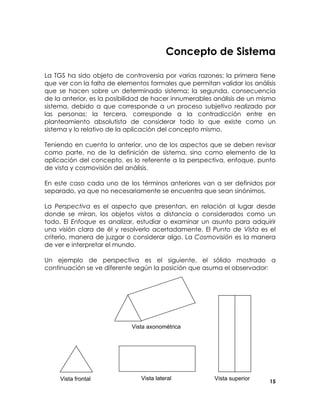 Concepto de Sistema
La TGS ha sido objeto de controversia por varias razones: la primera tiene
que ver con la falta de elementos formales que permitan validar los análisis
que se hacen sobre un determinado sistema; la segunda, consecuencia
de la anterior, es la posibilidad de hacer innumerables análisis de un mismo
sistema, debido a que corresponde a un proceso subjetivo realizado por
las personas; la tercera, corresponde a la contradicción entre en
planteamiento absolutista de considerar todo lo que existe como un
sistema y lo relativo de la aplicación del concepto mismo.
Teniendo en cuenta lo anterior, uno de los aspectos que se deben revisar
como parte, no de la definición de sistema, sino como elemento de la
aplicación del concepto, es lo referente a la perspectiva, enfoque, punto
de vista y cosmovisión del análisis.
En este caso cada uno de los términos anteriores van a ser definidos por
separado, ya que no necesariamente se encuentra que sean sinónimos.
La Perspectiva es el aspecto que presentan, en relación al lugar desde
donde se miran, los objetos vistos a distancia o considerados como un
todo. El Enfoque es analizar, estudiar o examinar un asunto para adquirir
una visión clara de él y resolverlo acertadamente. El Punto de Vista es el
criterio, manera de juzgar o considerar algo. La Cosmovisión es la manera
de ver e interpretar el mundo.
Un ejemplo de perspectiva es el siguiente, el sólido mostrado a
continuación se ve diferente según la posición que asuma el observador:

Vista axonométrica

Vista frontal

Vista lateral

Vista superior

15

 
