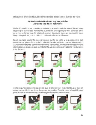 El siguiente enunciado puede ser analizado desde varios puntos de vista:
En la ciudad de Manizales hay tres policías
por cada uno de sus habitantes
Un lector de la frase puede considerar que la ciudad de Manizales es muy
segura por que cada habitante puede ser protegido por tres policías; otro
a su vez estimar que la ciudad es muy insegura pues es necesario que
haya tres policías para cuidar a cada uno de sus habitantes.
En el ejemplo siguiente, no cambia el punto de vista y la perspectiva del
observador, pero si cambia la ubicación del sistema que es observado.
Aunque el elefante camine a la misma velocidad, en la primera secuencia
de imágenes parece que es más lento, ya que el observador lo ve durante
más tiempo;

en la segunda secuencia parece que el elefante es más rápido, por que el
observador sólo lo ve durante pocos segundos. En este caso el análisis que
puede hacer el observador varía según la distancia al objeto.

16

 