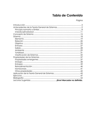 Tabla de Contenido
Página
Introducción .............................................................................................................. 3
Antecedentes de la Teoría General de Sistemas................................................ 2
Principio Isomorfo o Similar................................................................................... 8
Interdisciplinariedad ........................................................................................... 11
Concepto de Sistema............................................................................................ 15
Sistema...................................................................................................................... 18
Elemento ............................................................................................................... 19
Relación ................................................................................................................ 20
Objetivo ................................................................................................................ 25
Entrada.................................................................................................................. 27
Salida ..................................................................................................................... 28
Ambiente .............................................................................................................. 29
Totalidad ............................................................................................................... 31
Clasificación de Sistemas................................................................................... 32
Propiedades de los Sistemas................................................................................. 37
Propiedades emergentes .................................................................................. 37
Sinergia.................................................................................................................. 38
Entropía ................................................................................................................. 39
Retroalimentación............................................................................................... 40
Homeostasis.......................................................................................................... 41
Otras propiedades .............................................................................................. 42
Aplicación de la Teoría General de Sistemas....................................................43
Ejercicios................................................................................................................... 47
Bibliografía ............................................................................................................... 52
Lecturas Sugeridas...................................................¡Error! Marcador no definido.

 