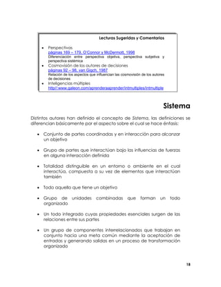 Lecturas Sugeridas y Comentarios
•

Perspectivas
páginas 169 – 179, O’Connor y McDermott, 1998
Diferenciación entre perspectiva objetiva, perspectiva subjetiva y
perspectiva sistémica

•

Cosmovisión de los autores de decisiones
páginas 92 – 98, van Gigch, 1987
Relación de los aspectos que influencian las cosmovisión de los autores
de decisiones

•

Inteligencias múltiples
http//:www.galeon.com/aprenderaaprender/intmultiples/intmultiple

Sistema
Distintos autores han definido el concepto de Sistema, las definiciones se
diferencian básicamente por el aspecto sobre el cual se hace énfasis:
• Conjunto de partes coordinadas y en interacción para alcanzar
un objetivo
• Grupo de partes que interactúan bajo las influencias de fuerzas
en alguna interacción definida
• Totalidad distinguible en un entorno o ambiente en el cual
interactúa, compuesta a su vez de elementos que interactúan
también
• Todo aquello que tiene un objetivo
• Grupo de unidades
organizado

combinadas

que

forman

un

todo

•

Un todo integrado cuyas propiedades esenciales surgen de las
relaciones entre sus partes

•

Un grupo de componentes interrelacionados que trabajan en
conjunto hacia una meta común mediante la aceptación de
entradas y generando salidas en un proceso de transformación
organizado

18

 