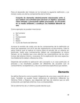 Para el desarrollo del módulo se ha tomado la siguiente definición, y se
revisan cada uno de los componentes de la misma.
Conjunto de elementos dinámicamente relacionados entre sí,
que realizan una actividad para alcanzar un objetivo, operando
sobre entradas y proveyendo salidas procesadas. Se encuentra
en un medio ambiente y constituye una totalidad diferente de
otra
Como ejemplos se pueden mencionar:
•
•
•
•
•
•

Ser humano
Flor
Computador
Reloj
Robot
Curso de Teoría de Sistemas

Aunque la revisión de cada uno de los componentes de la definición se
hace por separado con el fin de dar organización al documento. Vale la
pena indicar que al aplicar la misma para el estudio de un sistema en
particular, todos esos componentes deben ser considerados al mismo
tiempo, en la medida que unos afectan las características de los otros,
incluso del sistema mismo y viceversa. En la explicación de unos aspectos,
inevitablemente deben utilizarse los otros.
Depende del analista la aplicación del concepto a un caso particular, el
proceso y los resultados pueden ser diferentes de acuerdo con el
conocimiento, la experiencia, y las circunstancias específicas que existan.

Elemento
Se define Elemento como la parte integrante de una cosa o porción de un
todo. También se puede hacer referencia al elemento utilizando los
términos Parte y Órgano, eso depende del tipo de sistema que se esté
evaluando, por ejemplo sistemas vivos o empresariales.
De los elementos de un sistema puede decirse que:

19

 