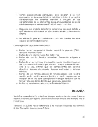 •

Tienen características particulares que afectan o se ven
expresadas en las características del sistema total. A su vez las
características del sistemas afectan o influyen en las
características de los elementos. Esta particularidad se da en la
medida en que el elemento está relacionado con otros

•

Depende del analista del sistema determinar con qué detalle y
qué elementos considerar en el momento en el cual evalúa un
sistema

•

Un elemento puede considerarse como un sistema, en este
caso se denomina Subsistema

Como ejemplos se pueden mencionar:
• Partes de un computador: Unidad central de proceso (CPU),
teclado, monitor y ratón
• Partes de una planta: Hojas, flor, tallo y raíz
• Partes de una flor: Pétalos, estambres, filamentos, estigma y
óvulos
• Partes de un ser humano: Una analista puede considerar que un
ser humano está formado por cabeza, tronco y extremidades;
otro a su vez, estimar que los componentes son sistema
digestivo, sistema circulatorio, sistema endocrino y sistema
nervioso
• Fichas de un rompecabezas: El rompecabezas sólo tendrá
sentido en la medida en que las fichas que lo componen, se
ubiquen en el sitio que corresponde y tengan relación con la
forma y el color de las demás que están a su alrededor
• Profesor y estudiantes del curso de Teoría de Sistemas

Relación
Se define como Relación a la situación que se da entre dos cosas, ideas o
hechos cuando por alguna circunstancia están unidas de manera real o
imaginaria.
También se puede hacer referencia a la relación utilizando los términos
Unión, Conexión, Interacción o Enlace.

20

 