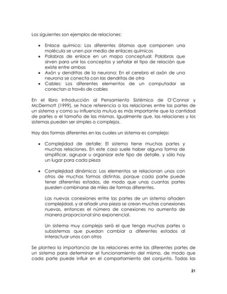 Los siguientes son ejemplos de relaciones:
•
•
•
•

Enlace químico: Los diferentes átomos que componen una
molécula se unen por medio de enlaces químicos
Palabras de enlace en un mapa conceptual: Palabras que
sirven para unir los conceptos y señalar el tipo de relación que
existe entre ambos
Axón y dendritas de la neurona: En el cerebro el axón de una
neurona se conecta con las dendritas de otra
Cables: Los diferentes elementos de un computador se
conectan a través de cables

En el libro Introducción al Pensamiento Sistémico de O’Connor y
McDermott (1999), se hace referencia a las relaciones entre las partes de
un sistema y como su influencia mutua es más importante que la cantidad
de partes o el tamaño de las mismas. Igualmente que, las relaciones y los
sistemas pueden ser simples o complejos.
Hay dos formas diferentes en las cuales un sistema es complejo:
• Complejidad de detalle: El sistema tiene muchas partes y
muchas relaciones. En este caso suele haber alguna forma de
simplificar, agrupar u organizar este tipo de detalle, y sólo hay
un lugar para cada pieza
• Complejidad dinámica: Los elementos se relacionan unos con
otros de muchas formas distintas, porque cada parte puede
tener diferentes estados, de modo que unas cuantas partes
pueden combinarse de miles de formas diferentes.
Las nuevas conexiones entre las partes de un sistema añaden
complejidad, y al añadir una pieza se crean muchas conexiones
nuevas, entonces el número de conexiones no aumenta de
manera proporcional sino exponencial.
Un sistema muy complejo será el que tenga muchas partes o
subsistemas que puedan cambiar a diferentes estados al
interactuar unos con otros
Se plantea la importancia de las relaciones entre las diferentes partes de
un sistema para determinar el funcionamiento del mismo, de modo que
cada parte puede influir en el comportamiento del conjunto. Todas las
21

 