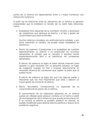 partes de un sistema son dependientes entre sí y todas mantienen una
interacción recíproca.
A partir de las relaciones entre los elementos de un sistema se generan
propiedades que la totalidad no tendría de no existir tales relaciones,
como:
•

Estabilidad: Ésta depende de la cantidad, tamaño y diversidad
de subsistemas que abarque el sistema, y el tipo y grado de
conectividad que exista entre ellos.
Muchos sistemas complejos son particularmente estables, y por
tanto resistentes al cambio. No puede haber estabilidad sin
resistencia.

•

Efecto de palanca: Corresponde a la posibilidad de cambiar
repentinamente un sistema si se emprenden las acciones
apropiadas. El cambio que se necesita o requiere resulta
sorprendentemente fácil si se identifican las conexiones
apropiadas.
El efecto de palanca se logra al saber dónde intervenir para
obtener un gran resultado con un pequeño esfuerzo, en lugar
de malgastar energía, en tirar o empujar directamente, es
necesario observar las conexiones que sujetan la parte que se
quiere mover.
El efecto de palanca se logra por que hay algunas partes y
relaciones que son más importantes que otras y ejercen un
mayor grado de control en el sistema.

•

Efecto secundario: Consecuencia no
conectividad de las piezas de un sistema.

esperada

de

la

El conocimiento de las relaciones presentes en un sistema
puede ser utilizado para producir cambios en el mismo a partir
de la propagación de la influencia que puede producirse en él.
Si se conoce el sistema se pueden predecir los efectos, es
posible modificarlo para obtener efectos positivos y reducir en lo
posible los negativos.

22

 