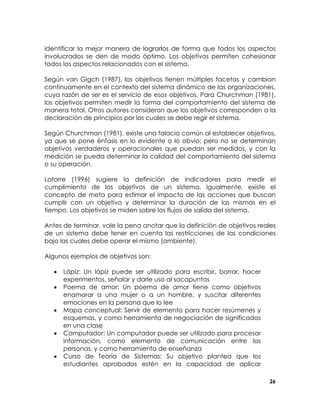identificar la mejor manera de lograrlos de forma que todos los aspectos
involucrados se den de modo óptimo. Los objetivos permiten cohesionar
todos los aspectos relacionados con el sistema.
Según van Gigch (1987), los objetivos tienen múltiples facetas y cambian
continuamente en el contexto del sistema dinámico de las organizaciones,
cuya razón de ser es el servicio de esos objetivos. Para Churchman (1981),
los objetivos permiten medir la forma del comportamiento del sistema de
manera total. Otros autores consideran que los objetivos corresponden a la
declaración de principios por los cuales se debe regir el sistema.
Según Churchman (1981), existe una falacia común al establecer objetivos,
ya que se pone énfasis en lo evidente o lo obvio; pero no se determinan
objetivos verdaderos y operacionales que puedan ser medidos, y con la
medición se pueda determinar la calidad del comportamiento del sistema
o su operación.
Latorre (1996) sugiere la definición de indicadores para medir el
cumplimiento de los objetivos de un sistema. Igualmente, existe el
concepto de meta para estimar el impacto de las acciones que buscan
cumplir con un objetivo y determinar la duración de las mismas en el
tiempo. Los objetivos se miden sobre los flujos de salida del sistema.
Antes de terminar, vale la pena anotar que la definición de objetivos reales
de un sistema debe tener en cuenta las restricciones de las condiciones
bajo las cuales debe operar el mismo (ambiente).
Algunos ejemplos de objetivos son:
•
•
•
•
•

Lápiz: Un lápiz puede ser utilizado para escribir, borrar, hacer
experimentos, señalar y darle uso al sacapuntas
Poema de amor: Un poema de amor tiene como objetivos
enamorar a una mujer o a un hombre, y suscitar diferentes
emociones en la persona que lo lee
Mapa conceptual: Servir de elemento para hacer resúmenes y
esquemas, y como herramienta de negociación de significados
en una clase
Computador: Un computador puede ser utilizado para procesar
información, como elemento de comunicación entre las
personas, y como herramienta de enseñanza
Curso de Teoría de Sistemas: Su objetivo plantea que los
estudiantes aprobados estén en la capacidad de aplicar
26

 