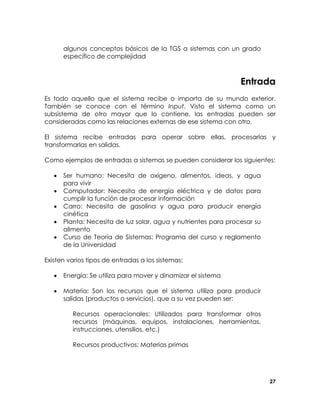 algunos conceptos básicos de la TGS a sistemas con un grado
específico de complejidad

Entrada
Es todo aquello que el sistema recibe o importa de su mundo exterior.
También se conoce con el término Input. Visto el sistema como un
subsistema de otro mayor que lo contiene, las entradas pueden ser
consideradas como las relaciones externas de ese sistema con otro.
El sistema recibe entradas para operar sobre ellas, procesarlas y
transformarlas en salidas.
Como ejemplos de entradas a sistemas se pueden considerar los siguientes:
•
•
•
•
•

Ser humano: Necesita de oxígeno, alimentos, ideas, y agua
para vivir
Computador: Necesita de energía eléctrica y de datos para
cumplir la función de procesar información
Carro: Necesita de gasolina y agua para producir energía
cinética
Planta: Necesita de luz solar, agua y nutrientes para procesar su
alimento
Curso de Teoría de Sistemas: Programa del curso y reglamento
de la Universidad

Existen varios tipos de entradas a los sistemas:
•

Energía: Se utiliza para mover y dinamizar el sistema

•

Materia: Son los recursos que el sistema utiliza para producir
salidas (productos o servicios), que a su vez pueden ser:
Recursos operacionales: Utilizados para transformar otros
recursos (máquinas, equipos, instalaciones, herramientas,
instrucciones, utensilios, etc.)
Recursos productivos: Materias primas

27

 