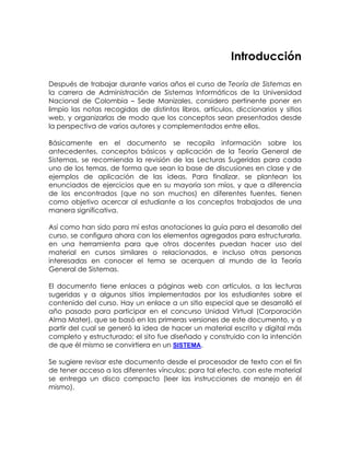 Introducción
Después de trabajar durante varios años el curso de Teoría de Sistemas en
la carrera de Administración de Sistemas Informáticos de la Universidad
Nacional de Colombia – Sede Manizales, considero pertinente poner en
limpio las notas recogidas de distintos libros, artículos, diccionarios y sitios
web, y organizarlas de modo que los conceptos sean presentados desde
la perspectiva de varios autores y complementados entre ellos.
Básicamente en el documento se recopila información sobre los
antecedentes, conceptos básicos y aplicación de la Teoría General de
Sistemas, se recomienda la revisión de las Lecturas Sugeridas para cada
uno de los temas, de forma que sean la base de discusiones en clase y de
ejemplos de aplicación de las ideas. Para finalizar, se plantean los
enunciados de ejercicios que en su mayoría son míos, y que a diferencia
de los encontrados (que no son muchos) en diferentes fuentes, tienen
como objetivo acercar al estudiante a los conceptos trabajados de una
manera significativa.
Así como han sido para mí estas anotaciones la guía para el desarrollo del
curso, se configura ahora con los elementos agregados para estructurarla,
en una herramienta para que otros docentes puedan hacer uso del
material en cursos similares o relacionados, e incluso otras personas
interesadas en conocer el tema se acerquen al mundo de la Teoría
General de Sistemas.
El documento tiene enlaces a páginas web con artículos, a las lecturas
sugeridas y a algunos sitios implementados por los estudiantes sobre el
contenido del curso. Hay un enlace a un sitio especial que se desarrolló el
año pasado para participar en el concurso Unidad Virtual (Corporación
Alma Mater), que se basó en las primeras versiones de este documento, y a
partir del cual se generó la idea de hacer un material escrito y digital más
completo y estructurado; el sito fue diseñado y construido con la intención
de que él mismo se convirtiera en un SISTEMA.
Se sugiere revisar este documento desde el procesador de texto con el fin
de tener acceso a los diferentes vínculos; para tal efecto, con este material
se entrega un disco compacto (leer las instrucciones de manejo en él
mismo).

 
