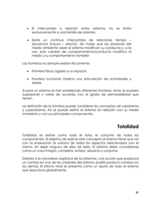 •

El intercambio o relación entre sistemas
exclusivamente a una familia de sistemas

no

se

limita

•

Existe un continuo intercambio de relaciones tiempo –
secuencia (causa – efecto), de modo que las presiones del
medio ambiente sobre el sistema modifican su conducta y, a la
vez, este cambio de comportamiento/conducta modifica al
medio y su comportamiento también

Las fronteras no siempre existen físicamente:
•

Frontera física: Ligada a un espacio

•

Frontera funcional: Implica una articulación de actividades y
tareas

Si para un sistema se han establecido diferentes fronteras, éstas se pueden
superponer y variar de acuerdo con el grado de permeabilidad que
tienen.
La definición de la frontera puede considerar los conceptos de subsistema
y supersistema. Así se puede definir el sistema en relación con su medio
inmediato y con sus principales componentes.

Totalidad
Totalidad se define como todo el total, el conjunto de todos los
componentes. El objetivo de aplicar este concepto al sistema tiene que ver
con la evaluación al unísono de todos los aspectos relacionados con el
mismo, sin dejar ninguno de ellos de lado. El sistema debe considerarse
como un cosa íntegra, completa, entera, absoluta y conjunta.
Debido a la naturaleza orgánica de los sistemas; una acción que produzca
un cambio en una de las unidades del sistema, podría producir cambios en
los demás. El efecto total se presenta como un ajuste de todo el sistema
que reacciona globalmente.

31

 