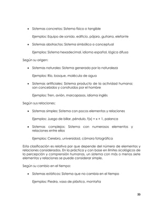 •

Sistemas concretos: Sistema físico o tangible
Ejemplos: Equipo de sonido, edificio, pájaro, guitarra, elefante

•

Sistemas abstractos: Sistema simbólico o conceptual
Ejemplos: Sistema hexadecimal, idioma español, lógica difusa

Según su origen:
•

Sistemas naturales: Sistema generado por la naturaleza
Ejemplos: Río, bosque, molécula de agua

•

Sistemas artificiales: Sistema producto de la actividad humana;
son concebidos y construidos por el hombre
Ejemplos: Tren, avión, marcapasos, idioma inglés

Según sus relaciones:
•

Sistemas simples: Sistema con pocos elementos y relaciones
Ejemplos: Juego de billar, péndulo, f(x) = x + 1, palanca

•

Sistemas complejos: Sistema con numerosos elementos y
relaciones entre ellos
Ejemplos: Cerebro, universidad, cámara fotográfica

Esta clasificación es relativa por que depende del número de elementos y
relaciones considerados. En la práctica y con base en límites sicológicos de
la percepción y comprensión humanas, un sistema con más o menos siete
elementos y relaciones se puede considerar simple.
Según su cambio en el tiempo:
•

Sistemas estáticos: Sistema que no cambia en el tiempo
Ejemplos: Piedra, vaso de plástico, montaña

33

 