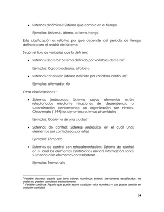 •

Sistemas dinámicos: Sistema que cambia en el tiempo
Ejemplos: Universo, átomo, la tierra, hongo

Esta clasificación es relativa por que depende del periodo de tiempo
definido para el análisis del sistema.
Según el tipo de variables que lo definen:
•

Sistemas discretos: Sistema definido por variables discretas2
Ejemplos: lógica booleana, alfabeto

•

Sistemas continuos: Sistema definido por variables continuas3
Ejemplos: alternador, río

Otras clasificaciones :
•

Sistemas
jerárquicos: Sistema
cuyos
elementos
están
relacionados mediante relaciones de dependencia o
subordinación conformando un organización por niveles.
Chiavenato (1999) los denomina sistemas piramidales
Ejemplos: Gobierno de una ciudad

•

Sistemas de control: Sistema jerárquico en el cual unos
elementos son controlados por otros
Ejemplos: Lámpara

•

Sistemas de control con retroalimentación: Sistema de control
en el cual los elementos controlados envían información sobre
su estado a los elementos controladores
Ejemplos: Termostato

2

Variable discreta: aquella que tiene valores numéricos enteros previamente establecidos, los
cuales no pueden cambiarse arbitrariamente
3
Variable continua: Aquella que puede asumir cualquier valor numérico y que puede cambiar en
cualquier cantidad
34

 