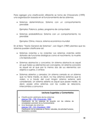 Para agregar una clasificación diferente se toma de Chiavenato (1999)
una organización basada en el funcionamiento de los sistemas:
•

Sistemas determinísticos: Sistema con un comportamiento
previsible
Ejemplos: Palanca, polea, programa de computador

•

Sistemas probabilísticos: Sistema con un comportamiento no
previsible
Ejemplos: Clima, mosca, sistema económico mundial

En el libro “Teoría General de Sistemas”, van Gigch (1987) plantea que los
sistemas pueden clasificarse así:
•

Sistemas vivientes y no vivientes: Los sistemas vivientes están
dotados de funciones biológicas como el nacimiento, la muerte
y la reproducción

•

Sistemas abstractos y concretos: Un sistema abstracto es aquel
en que todos sus elementos son conceptos. Un sistema concreto
es aquel en el que por lo menos dos de sus elementos son
objetos o sujetos, o ambos

•

Sistemas abiertos y cerrados: Un sistema cerrado es un sistema
que no tiene medio, es decir, no hay sistemas externos que lo
violen, o a través del cual ningún sistema externo será
considerado. Un sistema abierto es aquel que posee medio, es
decir, posee otros sistemas con los cuales se relaciona,
intercambia y comunica
Lecturas Sugeridas y Comentarios
•

Clasificación arbitraria de los sistemas
páginas 706 – 708, Chiavenato, 1999
Clasificación de los sistemas de acuerdo con los criterios de
complejidad y previsión de su funcionamiento

•

Una tipología de sistemas
páginas 130 - 143, Checkland, 1993
Clasificación de los sistemas en físicos, naturales, de actividad humana,
diseñados y sociales

35

 