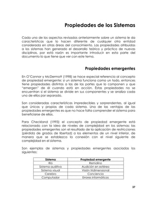 Propiedades de los Sistemas
Cada uno de los aspectos revisados anteriormente sobre un sistema le da
características que lo hacen diferente de cualquier otra entidad
considerada en otras áreas del conocimiento. Las propiedades atribuidas
a los sistemas han generado el desarrollo teórico y práctico de nuevas
disciplinas, por está razón es importante introducir en esta parte del
documento lo que tiene que ver con este tema.

Propiedades emergentes
En O’Connor y McDermott (1998) se hace especial referencia al concepto
de propiedad emergente; si un sistema funciona como un todo, entonces
tiene propiedades distintas a las de las partes que lo componen y que
“emergen” de él cuando está en acción. Éstas propiedades no se
encuentran si el sistema se divide en sus componentes y se analiza cada
uno de ellos por separado.
Son consideradas características impredecibles y sorprendentes, al igual
que únicas y propias de cada sistema. Una de las ventajas de las
propiedades emergentes es que no hace falta comprender el sistema para
beneficiarse de ellas.
Para Checkland (1993) el concepto de propiedad emergente está
relacionado con la idea de niveles de complejidad en los sistemas; las
propiedades emergentes son el resultado de la aplicación de restricciones
(pérdida de grados de libertad) a los elementos de un nivel inferior, de
manera que se establezca la conexión con el nivel siguiente de
complejidad en el sistema.
Son ejemplos de sistemas y propiedades emergentes asociadas los
siguientes:
Sistema
Río
Sistema auditivo
Sistema visual
Cerebro
Computador

Propiedad emergente
Remolino
Audición en estéreo
Visión tridimensional
Conciencia
Errores informáticos
37

 