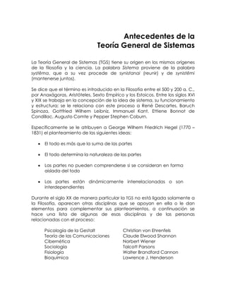Antecedentes de la
Teoría General de Sistemas
La Teoría General de Sistemas (TGS) tiene su origen en los mismos orígenes
de la filosofía y la ciencia. La palabra Sistema proviene de la palabra
systêma, que a su vez procede de synistanai (reunir) y de synistêmi
(mantenerse juntos).
Se dice que el término es introducido en la Filosofía entre el 500 y 200 a. C.,
por Anaxágoras, Aristóteles, Sexto Empírico y los Estoicos. Entre los siglos XVI
y XIX se trabaja en la concepción de la idea de sistema, su funcionamiento
y estructura; se le relaciona con este proceso a René Descartes, Baruch
Spinoza, Gottfried Wilhem Leibniz, Immanuel Kant, Ettiene Bonnot de
Condillac, Augusto Comte y Pepper Stephen Coburn.
Específicamente se le atribuyen a George Wilhem Friedrich Hegel (1770 –
1831) el planteamiento de las siguientes ideas:
•

El todo es más que la suma de las partes

•

El todo determina la naturaleza de las partes

•

Las partes no pueden comprenderse si se consideran en forma
aislada del todo

•

Las partes están dinámicamente interrelacionadas o son
interdependientes

Durante el siglo XX de manera particular la TGS no está ligada solamente a
la Filosofía, aparecen otras disciplinas que se apoyan en ella o le dan
elementos para complementar sus planteamientos, a continuación se
hace una lista de algunas de esas disciplinas y de las personas
relacionadas con el proceso:
Psicología de la Gestalt
Teoría de las Comunicaciones
Cibernética
Sociología
Fisiología
Bioquímica

Christian von Ehrenfels
Claude Elwood Shannon
Norbert Wiener
Talcott Parsons
Walter Brandford Cannon
Lawrence J. Henderson

 