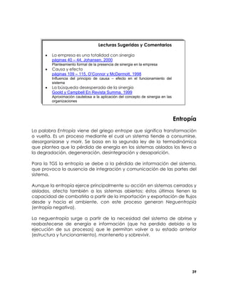 Lecturas Sugeridas y Comentarios
•

La empresa es una totalidad con sinergia
páginas 40 – 44, Johansen, 2000

•

Causa y efecto
páginas 109 – 115, O’Connor y McDermott, 1998

Planteamiento formal de la presencia de sinergia en la empresa

Influencia del principio de causa – efecto en el funcionamiento del
sistema

•

La búsqueda desesperada de la sinergia
Goold y Campbell En Revista Summa, 1999
Aproximación cautelosa a la aplicación del concepto de sinergia en las
organizaciones

Entropía
La palabra Entropía viene del griego entrope que significa transformación
o vuelta. Es un proceso mediante el cual un sistema tiende a consumirse,
desorganizarse y morir. Se basa en la segunda ley de la termodinámica
que plantea que la pérdida de energía en los sistemas aislados los lleva a
la degradación, degeneración, desintegración y desaparición.
Para la TGS la entropía se debe a la pérdida de información del sistema,
que provoca la ausencia de integración y comunicación de las partes del
sistema.
Aunque la entropía ejerce principalmente su acción en sistemas cerrados y
aislados, afecta también a los sistemas abiertos; éstos últimos tienen la
capacidad de combatirla a partir de la importación y exportación de flujos
desde y hacia el ambiente, con este proceso generan Neguentropía
(entropía negativa).
La neguentropía surge a partir de la necesidad del sistema de abrirse y
reabastecerse de energía e información (que ha perdido debido a la
ejecución de sus procesos) que le permitan volver a su estado anterior
(estructura y funcionamiento), mantenerlo y sobrevivir.

39

 