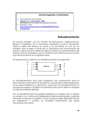 Lecturas Sugeridas y Comentarios
•

Para derrotar a la entropía
páginas 117 – 122, Chopra, 1996

•

Entropía y vida
http://www.jornada.unam.mx/1999/jul99/990705/cienentropia.html

Manifestación de la entropía en el sistema ser humano

Retroalimentación
Se conoce también con los nombre de Retroacción, Realimentación,
Reinput o Feedback. Es un mecanismo mediante el cual la información
sobre la salida del sistema se vuelve a él convertida en una de sus
entradas, esto se logra a través de un mecanismo de comunicación de
retorno, y tiene como fin alterar de alguna manera el comportamiento del
sistema. Otros la consideran como un retorno de los efectos de una acción
que influye al sistema en el siguiente paso.
Un esquema de un sistema con retroalimentación es el siguiente:
E
n
t
r
a
d
a
s

Sistema

S
a
l
i
d
a
s

La retroalimentación sirve para establecer una comparación entre la
forma real de funcionamiento del sistema y el parámetro ideal establecido.
Si hay alguna diferencia o desviación, el proceso de retroalimentación se
encarga de regular o modificar las entradas para que la salida se acerque
al valor previamente definido.
Con la retroalimentación es posible establecer si el objetivo de un sistema
se cumple o no, o cómo está trabajando el sistema para lograrlo, y permite
mantener al sistema en equilibrio. Como el sistema debe desarrollar formas
de adaptación o cambio, se considera fundamental que posea
mecanismos de control.

40

 