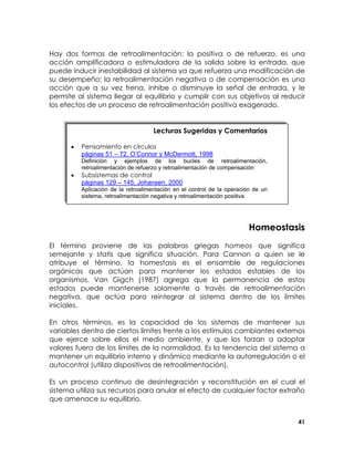 Hay dos formas de retroalimentación: la positiva o de refuerzo, es una
acción amplificadora o estimuladora de la salida sobre la entrada, que
puede inducir inestabilidad al sistema ya que refuerza una modificación de
su desempeño; la retroalimentación negativa o de compensación es una
acción que a su vez frena, inhibe o disminuye la señal de entrada, y le
permite al sistema llegar al equilibrio y cumplir con sus objetivos al reducir
los efectos de un proceso de retroalimentación positiva exagerado.

Lecturas Sugeridas y Comentarios
•

Pensamiento en círculos
páginas 51 – 72, O’Connor y McDermott, 1998
Definición y ejemplos de los bucles de retroalimentación,
retroalimentación de refuerzo y retroalimentación de compensación

•

Subsistemas de control
páginas 129 – 145, Johansen, 2000
Aplicación de la retroalimentación en el control de la operación de un
sistema, retroalimentación negativa y retroalimentación positiva

Homeostasis
El término proviene de las palabras griegas homeos que significa
semejante y statis que significa situación. Para Cannon a quien se le
atribuye el término, la homestasis es el ensamble de regulaciones
orgánicas que actúan para mantener los estados estables de los
organismos. Van Gigch (1987) agrega que la permanencia de estos
estados puede mantenerse solamente a través de retroalimentación
negativa, que actúa para reintegrar al sistema dentro de los límites
iniciales.
En otros términos, es la capacidad de los sistemas de mantener sus
variables dentro de ciertos límites frente a los estímulos cambiantes externos
que ejerce sobre ellos el medio ambiente, y que los forzan a adoptar
valores fuera de los límites de la normalidad. Es la tendencia del sistema a
mantener un equilibrio interno y dinámico mediante la autorregulación o el
autocontrol (utiliza dispositivos de retroalimentación).
Es un proceso continuo de desintegración y reconstitución en el cual el
sistema utiliza sus recursos para anular el efecto de cualquier factor extraño
que amenace su equilibrio.
41

 