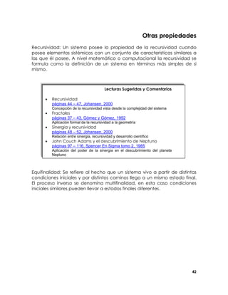 Otras propiedades
Recursividad: Un sistema posee la propiedad de la recursividad cuando
posee elementos sistémicos con un conjunto de características similares a
las que él posee. A nivel matemático o computacional la recursividad se
formula como la definición de un sistema en términos más simples de si
mismo.

Lecturas Sugeridas y Comentarios
•

Recursividad
páginas 44 – 47, Johansen, 2000

•

Fractales
páginas 37 – 43, Gómez y Gómez, 1992

Concepción de la recursividad vista desde la complejidad del sistema

Aplicación formal de la recursividad a la geometría

•

Sinergia y recursividad
páginas 48 – 52, Johansen, 2000

•

John Couch Adams y el descubrimiento de Neptuno
páginas 97 – 116, Spencer En Sigma tomo 2, 1985

Relación entre sinergia, recursividad y desarrollo científico

Aplicación del poder de la sinergia en el descubrimiento del planeta
Neptuno

Equifinalidad: Se refiere al hecho que un sistema vivo a partir de distintas
condiciones iniciales y por distintos caminos llega a un mismo estado final.
El proceso inverso se denomina multifinalidad, en esta caso condiciones
iniciales similares pueden llevar a estados finales diferentes.

42

 