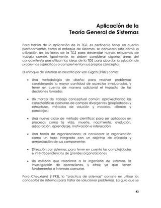 Aplicación de la
Teoría General de Sistemas
Para hablar de la aplicación de la TGS, es pertinente tener en cuenta
planteamientos como el enfoque de sistemas, se considera éste como la
utilización de las ideas de la TGS para desarrollar nuevos esquemas de
trabajo común. Igualmente, se deben considerar algunas áreas del
conocimiento que utilizan las ideas de la TGS para abordar la solución de
problemas específicos o complementan sus propios conceptos.
El enfoque de sistemas es descrito por van Gigch (1987) como:
•

Una metodología de diseño; para resolver problemas
considerando la mayor cantidad de aspectos involucrados, y
tener en cuenta de manera adicional el impacto de las
decisiones tomadas

•

Un marco de trabajo conceptual común; aprovechando las
características comunes de campos divergentes (propiedades y
estructuras, métodos de solución y modelos, dilemas y
paradojas)

•

Una nueva clase de método científico; para ser aplicados en
procesos como la vida, muerte, nacimiento, evolución,
adaptación, aprendizaje, motivación e interacción

•

Una teoría de organizaciones; al considerar la organización
como un todo integrado con un objetivo de eficacia y
armonización de sus componentes

•

Dirección por sistemas; para tener en cuenta las complejidades
e interdependencias de grandes organizaciones

•

Un método que relaciona a la ingeniería de sistemas, la
investigación de operaciones, y otros; ya que tienen
fundamentos e intereses comunes

Para Checkland (1993), la “práctica de sistemas” consiste en utilizar los
conceptos de sistemas para tratar de solucionar problemas. La guía que se
43

 