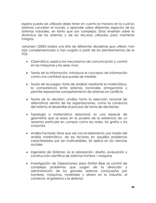 espera pueda ser utilizada debe tener en cuenta la manera en la cual los
sistemas conciben el mundo, y aprender sobre diferentes aspectos de los
sistemas naturales, en tanto que son complejos. Éstos enseñan sobre la
dinámica de los sistemas y de los recursos utilizados para mantener
íntegros.
Johansen (2000) realiza una lista de diferentes disciplinas que utilizan, han
sido complementadas o han surgido a partir de los planteamientos de la
TGS:
•

Cibernética; explica los mecanismos de comunicación y control
en las máquinas y los seres vivos

•

Teoría de la información; introduce el concepto de información
como una cantidad que puede ser medida

•

Teoría de los juegos; trata de analizar mediante la matemática,
la competencia entre sistemas racionales antagonistas y
permite representar comportamiento de sistemas en conflicto

•

Teoría de la decisión; analiza tanto la selección racional de
alternativas dentro de las organizaciones, como la conducta
del sistema al desarrollar el proceso de toma de decisiones

•

Topología o matemática relacional; es una especie de
geometría que se basa en la prueba de la existencia de un
teorema particular en campos como las redes, los grafos y los
conjuntos

•

Análisis Factorial; tiene que ver con el aislamiento, por medio del
análisis matemático, de los factores en aquellos problemas
caracterizados por ser multivariables. Se aplica en las ciencias
sociales

•

Ingeniería de Sistemas; es la planeación, diseño, evaluación y
construcción científica de sistemas hombre – máquina

•

Investigación de Operaciones; para Staffor Beer es control de
complejos problemas que surgen de la dirección y
administración de los grandes sistemas compuestos por
hombres, máquinas, materiales y dinero en la industria, el
comercio, el gobierno y la defensa
44

 