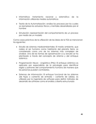 •

Informática; tratamiento racional y sistemático
información utilizando medios automáticos

de

la

•

Teoría de la Automatización; analiza los procesos por los cuales
se reemplaza los esfuerzos físicos y mentales desarrollados por el
hombre

•

Simulación; representación del comportamiento de un proceso
por medio de un modelo

Como casos prácticos de la utilización de las ideas de la TGS se mencionan
los siguientes:
•

Estudio de sistemas medioambientales: El medio ambiente, que
rodea al ser humano como habitante del planeta tierra, es
considerado como uno de los sistemas más complejos de
analizar. Una de las formas de aproximación a su estudio se ha
planteado a través del concepto de sistema y del enfoque
sistémico

•

Programación Neuro - Lingüística (PNL): El enfoque sistémico es
aplicado por especialistas de la psicología para identificar
reglas y patrones del comportamiento humano de manera que
las personas puedan controlarlos.

•

Sistemas de Información: El enfoque funcional de los sistemas
(de flujos o corriente de entrada – corriente de salida), es
utilizado por la ingeniería de software para definir métodos de
desarrollo de software como el análisis y diseño estructurado

45

 