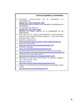 Lecturas Sugeridas y Comentarios
•

Principales
consecuencias
de
administración
páginas 731 – 736, Chiavenato, 1999

la

cibernética

en

Planteamiento sobre la utilización de la cibernética y la informática en la
administración

•

La organización sistémica
páginas 228 – 263, Dávila, 2000
Aplicación del enfoque sistémico en la administración de las
organizaciones

•
•
•
•
•
•
•
•
•

Más allá de las modas administrativas: el pensamiento
sistémico para administradores (páginas 6 – 20), Jackson En
Revista Innovar, 1994
Sistémica y Empresa (I)
http://www.boletin.abengoa.es/num_feb01/colaboraciones.htm
Sistemas ambientales
http://www.pntic.mec.es/mem/pronatura/sistem.htm
Sistemas y símbolos
www.unicamp.br/fea/ortega/eco/esp/esp-01.htm
La teoría general de los sistemas y las ciencias de la tierra
http://www.civila.com/hispania/geociencias/hemeroteca/ang001.htm
Teoría sistémica de negociación
http://www.inter-mediacion.com/papers/sistemica.htm
Ejemplos de aplicación del enfoque de sistemas (páginas
149 – 169), Latorre, 1996
Sistemas Urbanos
http://www.unicamp.br/fea/ortega/eco/esp/esp-20.htm
Página con información de instituciones que trabajan sobre
la TGS
http://www.anice.net.ar/intsyst/gesiInst.htm

46

 