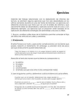 Ejercicios
Además del trabajo relacionado con la elaboración de informes de
lectura, se plantean algunos ejercicios que han sido desarrollados en los
últimos semestres durante el curso de Teoría de Sistemas. Los ejercicios son
diferentes al proceso que tiene que ver con el análisis de sistemas y que
obviamente debe ser desarrollado y aplicado durante todo el curso y con
diferentes ejemplos. Los ejercicios que se proponen están basados en la
aplicación de diferentes estrategias de aprendizaje y recursos a utilizar.
1. Buscar y analizar cuáles leyes de la hidráulica permiten entender el flujo
de tráfico de vehículos en calles y carreteras.
2. El testamento
El señor Fonseca se murió, y para evitar complicaciones con los bienes que
poseía, redactó un testamento. Sin embargo, su previsión sirvió de poco
por que el documento quedó redactado así:
“Dejo mis bienes a mi sobrina no a mi suegra tampoco jamás se pagará la
cuenta del sastre nunca de ningún modo para la limosnera todo lo dicho es mi
deseo yo Facundo Fonseca”

Reescribir el texto de manera que los bienes le correspondan a:
•
•
•
•
•

la sobrina
la suegra
al sastre
a la limosnera
al estado (ya que a los otros no les corresponde nada)

3. Leer el siguiente cuento y determinar cuál es el sistema al cual se refiere.
Cuentan que, en el Indostán, determinaron seis ciegos estudiar al _________,
animal que nunca vieron. (Ver no podían, es claro; pero si juzgar, dijeron.)
El primero se acercó al _________, que en pie se hallaba. Tocó su flanco alto y
duro; palpó bien y declaró: “El _________ es ¡igual que una pared!”
El segundo, de un colmillo tocó la punta aguzada, y sin más, dijo: “¡Es clarísimo!
Mi opinión ya está tomada: Bien veo que el _________ es ¡lo mismo que una
espada!”
47

 
