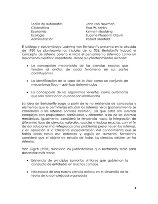 Teoría de autómatas
Cibernética
Economía
Ecología
Administración

John von Newman
Ross W. Ashby
Kenneth Boulding
Eugene Pleasants Odum
Robert Lilienfeld

El biólogo y epistemólogo Ludwing von Bertalanffy presenta en la década
de 1950 los planteamientos iniciales de la TGS. Bertalanffy trabajó el
concepto de sistema abierto e inició el pensamiento sistémico como un
movimiento científico importante. Desde sus planteamientos rechazó:
•

La concepción mecanicista de las ciencias exactas que
tienden al análisis de cada fenómeno en sus partes
constituyentes

•

La identificación de la base de la vida como un conjunto de
mecanismos físico – químicos determinados

•

La concepción de los organismos vivientes como autómatas
que solo reaccionan cuando son estimulados

La idea de Bertalanffy surge a partir de la no existencia de conceptos y
elementos que le permitieran estudiar los sistemas vivos (posteriormente se
consideran a los sistemas sociales también), ya que éstos son sistemas
complejos con propiedades particulares y diferentes a las de los sistemas
mecánicos. Igualmente, consideró la tendencia hacia la integración de
diferentes tipos de ciencias naturales, sociales e incluso exactas, con el fin
de dar soluciones más integradas a los problemas presentes en los sistemas;
y en oposición a la creciente especialización del conocimiento que se
había dado hasta ese entonces y seguía en aumento. Bertalanffy
consideró que el objeto de estudio de todas las ciencias debían ser los
sistemas.
Van Gigch (1987) relaciona las justificaciones que Bertalanffy tenía para
desarrollar está teoría:
•

Existencia de principios isomorfos similares que gobiernan la
conducta de entidades en muchos campos

•

Necesidad de una nueva ciencia exitosa en el desarrollo de la
teoría de la complejidad organizada

3

 