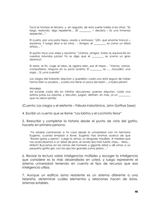 Toca la trompa el tercero, y, en seguida, de esta suerte habla a los otros: “Es
largo, redondo, algo repelente… ¡El _________ – declara – Es una inmensa
serpiente!…”
El cuarto, por una pata trepa, osado y animosos; “¡Oh, qué enorme tronco! –
exclama. Y luego dice a los otros - : Amigos, el _________ es como un árbol
añoso… “
El quinto toca una oreja y exclama: “¡Vamos, amigos, todos os equivocáis en
vuestros rotundos juicios! Yo os digo que el _________ es ¡como un gran
abanico!
El sexto, al fin, coge el rabo, se agarra bien, por él trepa… “Vamos, vamos,
compañeros; ninguno en su juicio acierta. El _________ es …, ¡tocadlo!, una
soga… Sí, ¡una cuerda!”
Los ciegos del Indostán disputan y querellan; cada uno está seguro de haber
hecho bien su prueba… ¡cada uno tiene un poco de razón… y todos yerran!
Moraleja
Así sucede cada día en infinitas discusiones; quienes disputan, cada uno
estima justas sus razones, y discuten, juzgan, definen, sin más, ¡a un _________
que no vieron jamás!

(Cuento: Los ciegos y el elefante – Fábula indostánica, John Gotfrye Saxe)
4. Escribir un cuento que se llame “Los lobitos y el cochinito feroz“
5. Reescribir y completar la historia desde el punto de vista del gatito,
hacerlo en primera persona.
“Yo estaba caminando a mi casa desde la universidad con mi hermano
Eugenio, cuando empezó a llover. Eugenio hizo bromas acerca de que
“llovían gatos y perros”. Luego lo oímos: un lánguido maullido. A medida que
nos acercábamos a un árbol de pino, el sonido era más fuerte: miau… Miau…
MIAU!!! Buscamos en las ramas del húmedo y gigante árbol y allí vimos a un
pequeño gatito gris, con los ojos tan grandes como platos …"

6. Revisar la lectura sobre inteligencias múltiples y escoger la inteligencia
que considere es la más desarrollada en usted, y luego represente el
sistema universidad teniendo en cuenta el tipo de recursos que esa
inteligencia utiliza.
7. Aunque un edificio sismo resistente es un sistema diferente a una
telaraña, determinar cuáles elementos y relaciones hacen de éstos,
sistemas estables.
48

 