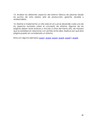13. Analizar los diferentes aspectos del sistema fábrica de jabones desde
los puntos de vista obrero, jefe de producción, gerente, alcalde y
ambientalista.
14. Diseñar e implementar un sitio web en el cual se desarrolle cada uno de
los aspectos revisados sobre el concepto de sistema. Algunas de las
páginas deben tener enlaces o vínculos a otras del mismo sitio, de manera
que se establezcan relaciones con sentido entre ellas. Explicar por qué ésta
página puede ser considerada un sistema.
Estos son algunos ejemplos: grupo1, grupo2, grupo3, grupo4, grupo5 y grupo6.

51

 