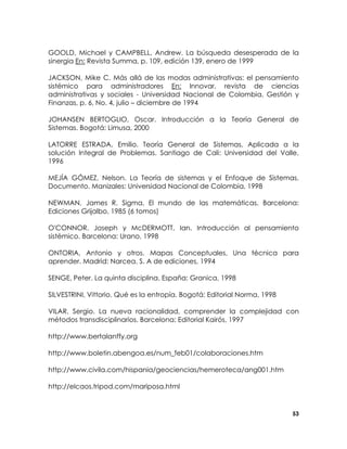 GOOLD, Michael y CAMPBELL, Andrew. La búsqueda desesperada de la
sinergia En: Revista Summa, p. 109, edición 139, enero de 1999
JACKSON, Mike C. Más allá de las modas administrativas: el pensamiento
sistémico para administradores En: Innovar, revista de ciencias
administrativas y sociales - Universidad Nacional de Colombia, Gestión y
Finanzas, p. 6, No. 4, julio – diciembre de 1994
JOHANSEN BERTOGLIO, Oscar. Introducción a la Teoría General de
Sistemas. Bogotá: Limusa, 2000
LATORRE ESTRADA, Emilio. Teoría General de Sistemas, Aplicada a la
solución Integral de Problemas. Santiago de Cali: Universidad del Valle,
1996
MEJÍA GÓMEZ, Nelson. La Teoría de sistemas y el Enfoque de Sistemas.
Documento. Manizales: Universidad Nacional de Colombia, 1998
NEWMAN, James R. Sigma, El mundo de las matemáticas. Barcelona:
Ediciones Grijalbo, 1985 (6 tomos)
O'CONNOR, Joseph y McDERMOTT, Ian. Introducción al pensamiento
sistémico. Barcelona: Urano, 1998
ONTORIA, Antonio y otros. Mapas Conceptuales, Una técnica para
aprender. Madrid: Narcea, S. A de ediciones, 1994
SENGE, Peter. La quinta disciplina. España: Granica, 1998
SILVESTRINI, Vittorio. Qué es la entropía. Bogotá: Editorial Norma, 1998
VILAR, Sergio. La nueva racionalidad, comprender la complejidad con
métodos transdisciplinarios. Barcelona: Editorial Kairós, 1997
http://www.bertalanffy.org
http://www.boletin.abengoa.es/num_feb01/colaboraciones.htm
http://www.civila.com/hispania/geociencias/hemeroteca/ang001.htm
http://elcaos.tripod.com/mariposa.html

53

 