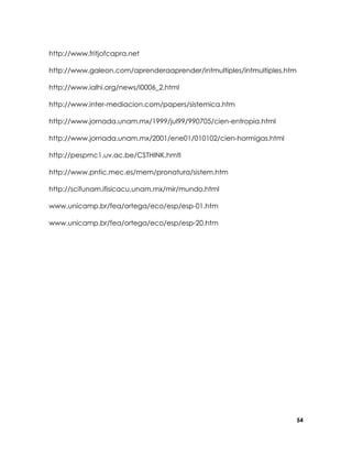 http://www.fritjofcapra.net
http://www.galeon.com/aprenderaaprender/intmultiples/intmultiples.htm
http://www.ialhi.org/news/i0006_2.html
http://www.inter-mediacion.com/papers/sistemica.htm
http://www.jornada.unam.mx/1999/jul99/990705/cien-entropia.html
http://www.jornada.unam.mx/2001/ene01/010102/cien-hormigas.html
http://pespmc1.uv.ac.be/CSTHINK.hmtl
http://www.pntic.mec.es/mem/pronatura/sistem.htm
http://scifunam.ifisicacu.unam.mx/mir/mundo.html
www.unicamp.br/fea/ortega/eco/esp/esp-01.htm
www.unicamp.br/fea/ortega/eco/esp/esp-20.htm

54

 