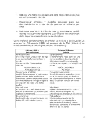 •

Elaborar una teoría interdisciplinaria para trascender problemas
exclusivos de cada ciencia

•

Proporcionar principios y modelos generales para que
descubrimientos en cada ciencia puedan ser utilizados por
otras

•

Desarrollar una teoría totalizante que no considere el análisis
aislado y exclusivo de cada parte y si considere la comprensión
de la dependencia recíproca de las disciplinas

Como material complementario al anterior, se muestra a continuación un
resumen de Chiavenato (1999) del enfoque de la TGS (sistémico) en
oposición al enfoque clásico (mecanicista – cartesiano):
Enfoque clásico
Reduccionismo
Reduccionismo:
Descomposición y reducción de algo
a sus elementos fundamentales y
simples
Consecuencia: Diversidad de
ciencias
VISIÓN ORIENTADA
A LOS ELEMENTOS
Pensamiento analítico:
Análisis: Descomponer el todo en sus
partes simples, independientes e
indivisibles; permite explicar las cosas
con más facilidad, y luego integrar la
descripción de cada una de las
partes
Mecanicismo:
El principio de la relación Causa –
Efecto, es necesario y suficiente para
explicar un fenómeno
Determinismo:
Explicación del comportamiento por
la identificación de las causas

Enfoque Sistémico
Síntesis
Expansionismo:
Todo fenómeno hace parte de uno
mayor; evalúa el desempeño del
sistema en relación con el que lo
contiene; no negar la constitución en
partes
VISIÓN ORIENTADA
AL TODO
Pensamiento sistémico:
Síntesis: Un sistema se explica como
parte de uno mayor y en términos
del papel que desempeña; el interés
de su utilización consiste en unir las
cosas
Teleología:
El principio de la relación Causa –
Efecto, es necesario pero no
suficiente para explicar un fenómeno
Probabilismo:
Estudio del comportamiento
orientado al logro de objetivos,
relación entre variables y fuerzas
recíprocas, considera el todo como
diferente de sus partes

4

 