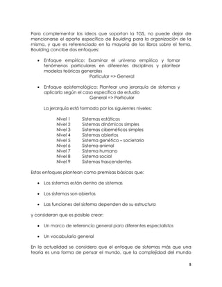 Para complementar las ideas que soportan la TGS, no puede dejar de
mencionarse el aporte específico de Boulding para la organización de la
misma, y que es referenciado en la mayoría de los libros sobre el tema.
Boulding concibe dos enfoques:
•

Enfoque empírico: Examinar el universo empírico y tomar
fenómenos particulares en diferentes disciplinas y plantear
modelos teóricos generales
Particular => General

•

Enfoque epistemológico: Plantear una jerarquía de sistemas y
aplicarla según el caso específico de estudio
General => Particular
La jerarquía está formada por los siguientes niveles:
Nivel 1
Nivel 2
Nivel 3
Nivel 4
Nivel 5
Nivel 6
Nivel 7
Nivel 8
Nivel 9

Sistemas estáticos
Sistemas dinámicos simples
Sistemas cibernéticos simples
Sistemas abiertos
Sistema genético – societario
Sistema animal
Sistema humano
Sistema social
Sistemas trascendentes

Estos enfoques plantean como premisas básicas que:
•

Los sistemas están dentro de sistemas

•

Los sistemas son abiertos

•

Las funciones del sistema dependen de su estructura

y consideran que es posible crear:
•

Un marco de referencia general para diferentes especialistas

•

Un vocabulario general

En la actualidad se considera que el enfoque de sistemas más que una
teoría es una forma de pensar el mundo, que la complejidad del mundo
5

 