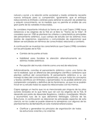 natural y social, y la relación entre sociedad y medio ambiente necesita
nuevos enfoques para su comprensión. Igualmente, que el enfoque
reduccionista es limitado y erróneo para obtener la solución de problemas
y adquirir conocimiento, en la medida que no permite el análisis de una
gran parte de las variables involucradas.
Se considera importante introducir la forma en la cual Capra (1998) hace
referencia a los orígenes de la TGS en el libro la “Trama de la Vida”. Él
considera que en 1930 se plantean los criterios o características principales
del pensamiento sistémico, cuyo campo de estudio son los sistemas vivos
(partes de organismos, organismos y comunidades de organismos) que
deben ser estudiados en términos de conectividad, relaciones y contexto.
A continuación se muestran las características que Capra (1998) considera
son las principales de la TGS:
• Cambio de las partes al todo
• Habilidad para focalizar la atención alternativamente en
distintos niveles sistémicos
• Percepción del mundo viviente como una red de relaciones
Adicionalmente, concibe el pensamiento sistémico como una forma de
ver la realidad, que se diferencia del paradigma científico cartesiano que
plantea certitud del conocimiento. El pensamiento sistémico a su vez
maneja la idea del conocimiento aproximado, ya que todos los conceptos
y teorías científicas son limitados y aproximados; no es posible obtener una
comprensión completa y definitiva de los fenómenos, ya que no se podrán
incluir en su estudio todos los aspectos relacionados con los mismos.
Capra agrega un hecho que no es mencionado por ninguno de los otros
autores revisados en lo que tiene que ver con los orígenes de la TGS. El
desarrollo por parte de Alexander Bogdanov, médico, investigador, filósofo
y economista ruso de lo que denominó Tektología; Ciencia de las
Estructuras. A continuación se relacionan los principales aspectos de esta
ciencia, en los cuales se puede observar la semejanza con algunos de los
planteamientos de Bertalanffy en este material referenciados:
•

Clarificar y generalizar los principios de organización de todas
las estructuras vivientes y no vivientes

6

 