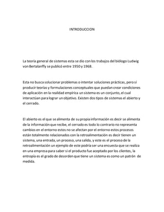 INTRODUCCION
La teoría general de sistemas esta se dio con los trabajos del biólogo Ludwig
von Bertalanffy sepublicó entre 1950 y 1968.
Esta no buscasolucionar problemas o intentar soluciones prácticas, pero sí
producir teorías y formulaciones conceptuales que puedan crear condiciones
de aplicación en la realidad empírica un sistema es un conjunto, el cual
interactúan para lograr un objetivo. Existen dos tipos de sistemas el abierto y
el cerrado.
El abierto es el que sealimenta de su propia información es decir se alimenta
de la información que recibe, el cerrado es todo lo contrario no representa
cambios en el entorno estos no se afectan por el entorno estos procesos
están totalmente relacionados con la retroalimentación es decir tienen un
sistema, una entrada, un proceso, una salida, y este es el proceso de la
retroalimentación un ejemplo de este podría ser una encuesta que se realiza
en una empresa para saber si el producto fue aceptado por los clientes, la
entropía es el grado de desorden que tiene un sistema es como un patrón de
medida.
 