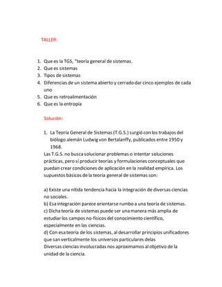 TALLER:
1. Que es la TGS, “teoría general de sistemas.
2. Que es sistemas
3. Tipos de sistemas
4. Diferencias de un sistema abierto y cerrado dar cinco ejemplos de cada
uno
5. Que es retroalimentación
6. Que es la entropía
Solución:
1. La Teoría General de Sistemas (T.G.S.) surgió con los trabajos del
biólogo alemán Ludwig von Bertalanffy, publicados entre 1950 y
1968.
Las T.G.S. no buscasolucionar problemas o intentar soluciones
prácticas, pero sí producir teorías y formulaciones conceptuales que
puedan crear condiciones de aplicación en la realidad empírica. Los
supuestos básicos dela teoría general de sistemas son:
a) Existe una nítida tendencia hacia la integración de diversas ciencias
no sociales.
b) Esa integración parece orientarse rumbo a una teoría de sistemas.
c) Dichateoría de sistemas puede ser una manera más amplia de
estudiar los campos no-físicos del conocimiento científico,
especialmente en las ciencias.
d) Con esa teoría de los sistemas, al desarrollar principios unificadores
que san verticalmente los universos particulares delas
Diversas ciencias involucradas nos aproximamos alobjetivo de la
unidad de la ciencia.
 