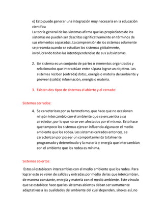 e) Esto puede generar una integración muy necesaria en la educación
científica
La teoría general de los sistemas afirma que las propiedades de los
sistemas no pueden ser descritas significativamente en términos de
sus elementos separados. La comprensión de los sistemas solamente
se presenta cuando seestudian los sistemas globalmente,
involucrando todas las interdependencias de sus subsistemas.
2. Un sistema es un conjunto de partes o elementos organizados y
relacionados que interactúan entre sípara lograr un objetivo. Los
sistemas reciben (entrada) datos, energía o materia del ambiente y
proveen (salida) información, energía o materia.
3. Existen dos tipos de sistemas el abierto y el cerrado:
Sistemas cerrados:
4. Se caracterizan por su hermetismo, que hace que no ocasionen
ningún intercambio con el ambiente que se encuentra a su
alrededor, por lo que no se ven afectados por el mismo. Esto hace
que tampoco los sistemas ejerzan influencia alguna en el medio
ambiente que los rodea. Los sistemas cerrados entonces, se
caracterizan por poseer un comportamiento totalmente
programado y determinado y la materia y energía que intercambian
con el ambiente que los rodea es mínima.
Sistemas abiertos:
Estos sí establecen intercambios con el medio ambiente que los rodea. Para
lograr esto se valen de salidas y entradas por medio de las que intercambian,
de manera constante, energía y materia con el medio ambiente. Este vínculo
que se establece hace que los sistemas abiertos deban ser sumamente
adaptativos a las cualidades del ambiente del cual dependen, sino es así, no
 