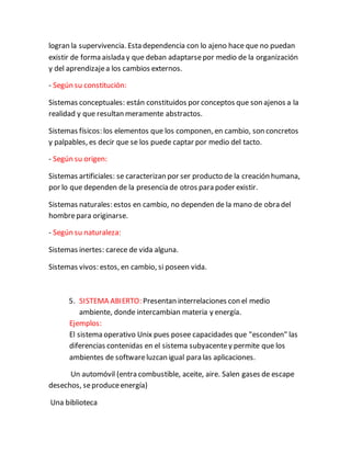 logran la supervivencia. Esta dependencia con lo ajeno hace que no puedan
existir de forma aislada y que deban adaptarsepor medio de la organización
y del aprendizajea los cambios externos.
- Según su constitución:
Sistemas conceptuales: están constituidos por conceptos que son ajenos a la
realidad y que resultan meramente abstractos.
Sistemas físicos: los elementos que los componen, en cambio, son concretos
y palpables, es decir que se los puede captar por medio del tacto.
- Según su origen:
Sistemas artificiales: se caracterizan por ser producto de la creación humana,
por lo que dependen de la presencia de otros para poder existir.
Sistemas naturales: estos en cambio, no dependen de la mano de obra del
hombrepara originarse.
- Según su naturaleza:
Sistemas inertes: carece de vida alguna.
Sistemas vivos: estos, en cambio, si poseen vida.
5. SISTEMA ABIERTO: Presentan interrelaciones con el medio
ambiente, donde intercambian materia y energía.
Ejemplos:
El sistema operativo Unix pues posee capacidades que "esconden" las
diferencias contenidas en el sistema subyacentey permite que los
ambientes de softwareluzcan igual para las aplicaciones.
Un automóvil (entra combustible, aceite, aire. Salen gases de escape
desechos, seproduceenergía)
Una biblioteca
 