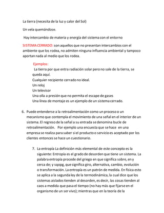 La tierra (necesita de la luz y calor del Sol)
Un vela quemándose.
Hay intercambio de materia y energía del sistema con el entorno
SISTEMA CERRADO: son aquellos que no presentan intercambios con el
ambiente que los rodea, no admiten ninguna influencia ambiental y tampoco
aportan nada al medio que los rodea.
Ejemplos:
La tierra por que entra radiación solar pero no sale de la tierra, se
queda aquí.
Cualquier recipiente cerrado no ideal.
Un reloj
Un televisor
Una olla a presión que no permita el escape de gases
Una línea de montaje es un ejemplo de un sistema cerrado.
6. Puede entenderse a la retroalimentación como un proceso o un
mecanismo que contempla el movimiento de una señal en el interior de un
sistema. El regreso de la señal a su entrada sedenomina bucle de
retroalimentación. Por ejemplo una encuesta que sehace en una
empresa se realiza para saber siel producto o servicio es aceptado por los
clientes entonces se hace un cuestionario.
7. La entropía La definición más elemental de este concepto es la
siguiente: Entropía es el grado de desorden que tiene un sistema. La
palabra entropía procede del griego en que significa sobre, en y
cerca de; y sqopg, quesignifica giro, alternativa, cambio, evolución
o transformación. La entropía es un patrón de medida. En física esto
se aplica a la segunda ley de la termodinámica, la cual dice que los
sistemas aislados tienden al desorden, es decir, las cosas tienden al
caos a medida que pasa el tiempo (no hay más que fijarseen el
organismo de un ser vivo); mientras que en la teoría de la
 