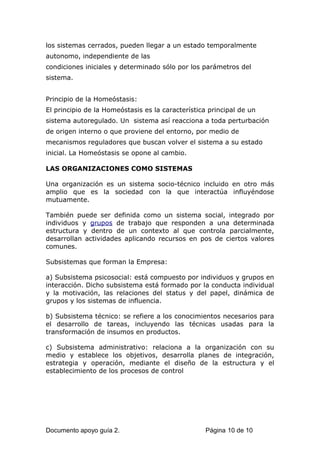 los sistemas cerrados, pueden llegar a un estado temporalmente
autonomo, independiente de las
condiciones iniciales y determinado sólo por los parámetros del
sistema.
Principio de la Homeóstasis:
El principio de la Homeóstasis es la característica principal de un
sistema autoregulado. Un sistema así reacciona a toda perturbación
de origen interno o que proviene del entorno, por medio de
mecanismos reguladores que buscan volver el sistema a su estado
inicial. La Homeóstasis se opone al cambio.
LAS ORGANIZACIONES COMO SISTEMAS
Una organización es un sistema socio-técnico incluido en otro más
amplio que es la sociedad con la que interactúa influyéndose
mutuamente.
También puede ser definida como un sistema social, integrado por
individuos y grupos de trabajo que responden a una determinada
estructura y dentro de un contexto al que controla parcialmente,
desarrollan actividades aplicando recursos en pos de ciertos valores
comunes.
Subsistemas que forman la Empresa:
a) Subsistema psicosocial: está compuesto por individuos y grupos en
interacción. Dicho subsistema está formado por la conducta individual
y la motivación, las relaciones del status y del papel, dinámica de
grupos y los sistemas de influencia.
b) Subsistema técnico: se refiere a los conocimientos necesarios para
el desarrollo de tareas, incluyendo las técnicas usadas para la
transformación de insumos en productos.
c) Subsistema administrativo: relaciona a la organización con su
medio y establece los objetivos, desarrolla planes de integración,
estrategia y operación, mediante el diseño de la estructura y el
establecimiento de los procesos de control
Documento apoyo guía 2. Página 10 de 10
 