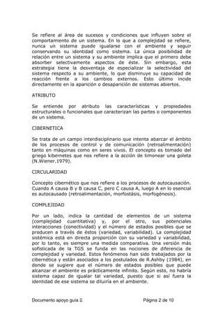 Se refiere al área de sucesos y condiciones que influyen sobre el
comportamiento de un sistema. En lo que a complejidad se refiere,
nunca un sistema puede igualarse con el ambiente y seguir
conservando su identidad como sistema. La única posibilidad de
relación entre un sistema y su ambiente implica que el primero debe
absorber selectivamente aspectos de éste. Sin embargo, esta
estrategia tiene la desventaja de especializar la selectividad del
sistema respecto a su ambiente, lo que disminuye su capacidad de
reacción frente a los cambios externos. Esto último incide
directamente en la aparición o desaparición de sistemas abiertos.
ATRIBUTO
Se entiende por atributo las características y propiedades
estructurales o funcionales que caracterizan las partes o componentes
de un sistema.
CIBERNETICA
Se trata de un campo interdisciplinario que intenta abarcar el ámbito
de los procesos de control y de comunicación (retroalimentación)
tanto en máquinas como en seres vivos. El concepto es tomado del
griego kibernetes que nos refiere a la acción de timonear una goleta
(N.Wiener.1979).
CIRCULARIDAD
Concepto cibernético que nos refiere a los procesos de autocausación.
Cuando A causa B y B causa C, pero C causa A, luego A en lo esencial
es autocausado (retroalimentación, morfostásis, morfogénesis).
COMPLEJIDAD
Por un lado, indica la cantidad de elementos de un sistema
(complejidad cuantitativa) y, por el otro, sus potenciales
interacciones (conectividad) y el número de estados posibles que se
producen a través de éstos (variedad, variabilidad). La complejidad
sistémica está en directa proporción con su variedad y variabilidad,
por lo tanto, es siempre una medida comparativa. Una versión más
sofisticada de la TGS se funda en las nociones de diferencia de
complejidad y variedad. Estos fenómenos han sido trabajados por la
cibernética y están asociados a los postulados de R.Ashby (1984), en
donde se sugiere que el número de estados posibles que puede
alcanzar el ambiente es prácticamente infinito. Según esto, no habría
sistema capaz de igualar tal variedad, puesto que si así fuera la
identidad de ese sistema se diluiría en el ambiente.
Documento apoyo guía 2. Página 2 de 10
 