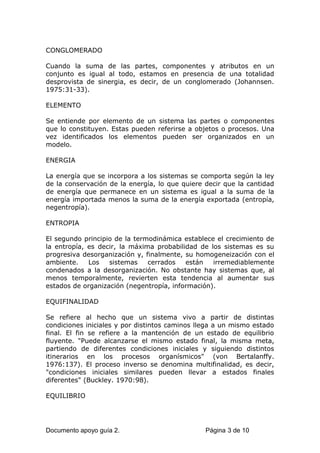 CONGLOMERADO
Cuando la suma de las partes, componentes y atributos en un
conjunto es igual al todo, estamos en presencia de una totalidad
desprovista de sinergia, es decir, de un conglomerado (Johannsen.
1975:31-33).
ELEMENTO
Se entiende por elemento de un sistema las partes o componentes
que lo constituyen. Estas pueden referirse a objetos o procesos. Una
vez identificados los elementos pueden ser organizados en un
modelo.
ENERGIA
La energía que se incorpora a los sistemas se comporta según la ley
de la conservación de la energía, lo que quiere decir que la cantidad
de energía que permanece en un sistema es igual a la suma de la
energía importada menos la suma de la energía exportada (entropía,
negentropía).
ENTROPIA
El segundo principio de la termodinámica establece el crecimiento de
la entropía, es decir, la máxima probabilidad de los sistemas es su
progresiva desorganización y, finalmente, su homogeneización con el
ambiente. Los sistemas cerrados están irremediablemente
condenados a la desorganización. No obstante hay sistemas que, al
menos temporalmente, revierten esta tendencia al aumentar sus
estados de organización (negentropía, información).
EQUIFINALIDAD
Se refiere al hecho que un sistema vivo a partir de distintas
condiciones iniciales y por distintos caminos llega a un mismo estado
final. El fin se refiere a la mantención de un estado de equilibrio
fluyente. "Puede alcanzarse el mismo estado final, la misma meta,
partiendo de diferentes condiciones iniciales y siguiendo distintos
itinerarios en los procesos organísmicos" (von Bertalanffy.
1976:137). El proceso inverso se denomina multifinalidad, es decir,
"condiciones iniciales similares pueden llevar a estados finales
diferentes" (Buckley. 1970:98).
EQUILIBRIO
Documento apoyo guía 2. Página 3 de 10
 