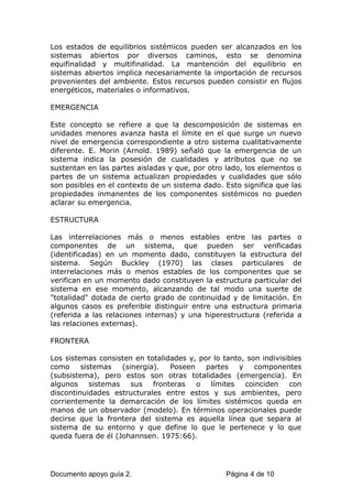 Los estados de equilibrios sistémicos pueden ser alcanzados en los
sistemas abiertos por diversos caminos, esto se denomina
equifinalidad y multifinalidad. La mantención del equilibrio en
sistemas abiertos implica necesariamente la importación de recursos
provenientes del ambiente. Estos recursos pueden consistir en flujos
energéticos, materiales o informativos.
EMERGENCIA
Este concepto se refiere a que la descomposición de sistemas en
unidades menores avanza hasta el límite en el que surge un nuevo
nivel de emergencia correspondiente a otro sistema cualitativamente
diferente. E. Morin (Arnold. 1989) señaló que la emergencia de un
sistema indica la posesión de cualidades y atributos que no se
sustentan en las partes aisladas y que, por otro lado, los elementos o
partes de un sistema actualizan propiedades y cualidades que sólo
son posibles en el contexto de un sistema dado. Esto significa que las
propiedades inmanentes de los componentes sistémicos no pueden
aclarar su emergencia.
ESTRUCTURA
Las interrelaciones más o menos estables entre las partes o
componentes de un sistema, que pueden ser verificadas
(identificadas) en un momento dado, constituyen la estructura del
sistema. Según Buckley (1970) las clases particulares de
interrelaciones más o menos estables de los componentes que se
verifican en un momento dado constituyen la estructura particular del
sistema en ese momento, alcanzando de tal modo una suerte de
"totalidad" dotada de cierto grado de continuidad y de limitación. En
algunos casos es preferible distinguir entre una estructura primaria
(referida a las relaciones internas) y una hiperestructura (referida a
las relaciones externas).
FRONTERA
Los sistemas consisten en totalidades y, por lo tanto, son indivisibles
como sistemas (sinergia). Poseen partes y componentes
(subsistema), pero estos son otras totalidades (emergencia). En
algunos sistemas sus fronteras o límites coinciden con
discontinuidades estructurales entre estos y sus ambientes, pero
corrientemente la demarcación de los límites sistémicos queda en
manos de un observador (modelo). En términos operacionales puede
decirse que la frontera del sistema es aquella línea que separa al
sistema de su entorno y que define lo que le pertenece y lo que
queda fuera de él (Johannsen. 1975:66).
Documento apoyo guía 2. Página 4 de 10
 
