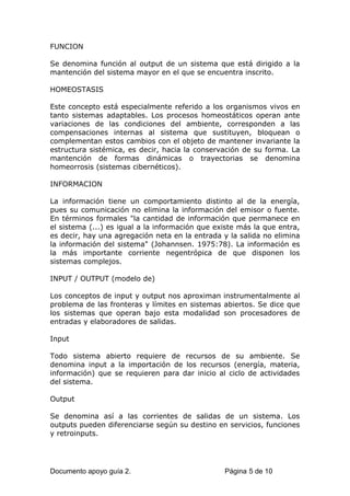 FUNCION
Se denomina función al output de un sistema que está dirigido a la
mantención del sistema mayor en el que se encuentra inscrito.
HOMEOSTASIS
Este concepto está especialmente referido a los organismos vivos en
tanto sistemas adaptables. Los procesos homeostáticos operan ante
variaciones de las condiciones del ambiente, corresponden a las
compensaciones internas al sistema que sustituyen, bloquean o
complementan estos cambios con el objeto de mantener invariante la
estructura sistémica, es decir, hacia la conservación de su forma. La
mantención de formas dinámicas o trayectorias se denomina
homeorrosis (sistemas cibernéticos).
INFORMACION
La información tiene un comportamiento distinto al de la energía,
pues su comunicación no elimina la información del emisor o fuente.
En términos formales "la cantidad de información que permanece en
el sistema (...) es igual a la información que existe más la que entra,
es decir, hay una agregación neta en la entrada y la salida no elimina
la información del sistema" (Johannsen. 1975:78). La información es
la más importante corriente negentrópica de que disponen los
sistemas complejos.
INPUT / OUTPUT (modelo de)
Los conceptos de input y output nos aproximan instrumentalmente al
problema de las fronteras y límites en sistemas abiertos. Se dice que
los sistemas que operan bajo esta modalidad son procesadores de
entradas y elaboradores de salidas.
Input
Todo sistema abierto requiere de recursos de su ambiente. Se
denomina input a la importación de los recursos (energía, materia,
información) que se requieren para dar inicio al ciclo de actividades
del sistema.
Output
Se denomina así a las corrientes de salidas de un sistema. Los
outputs pueden diferenciarse según su destino en servicios, funciones
y retroinputs.
Documento apoyo guía 2. Página 5 de 10
 