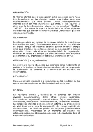 ORGANIZACIÓN
N. Wiener planteó que la organización debía concebirse como "una
interdependencia de las distintas partes organizadas, pero una
interdependencia que tiene grados. Ciertas interdependencias
internas deben ser más importantes que otras, lo cual equivale a
decir que la interdependencia interna no es completa" (Buckley.
1970:127). Por lo cual la organización sistémica se refiere al patrón
de relaciones que definen los estados posibles (variabilidad) para un
sistema determinado.
NEGENTROPIA
Los sistemas vivos son capaces de conservar estados de organización
improbables (entropía). Este fenómeno aparentemente contradictorio
se explica porque los sistemas abiertos pueden importar energía
extra para mantener sus estados estables de organización e incluso
desarrollar niveles más altos de improbabilidad. La negentropía,
entonces, se refiere a la energía que el sistema importa del ambiente
para mantener su organización y sobrevivir (Johannsen. 1975).
OBSERVACION (de segundo orden)
Se refiere a la nueva cibernética que incorpora como fundamento el
problema de la observación de sistemas de observadores: se pasa de
la observación de sistemas a la observación de sistemas de
observadores.
RECURSIVIDAD
Proceso que hace referencia a la introducción de los resultados de las
operaciones de un sistema en él mismo (retroalimentación).
RELACION
Las relaciones internas y externas de los sistemas han tomado
diversas denominaciones. Entre otras: efectos recíprocos,
interrelaciones, organización, comunicaciones, flujos, prestaciones,
asociaciones, intercambios, interdependencias, coherencias, etcétera.
Las relaciones entre los elementos de un sistema y su ambiente son
de vital importancia para la comprensión del comportamiento de
sistemas vivos. Las relaciones pueden ser recíprocas (circularidad) o
unidireccionales. Presentadas en un momento del sistema, las
relaciones pueden ser observadas como una red estructurada bajo el
esquema input/output.
Documento apoyo guía 2. Página 6 de 10
 
