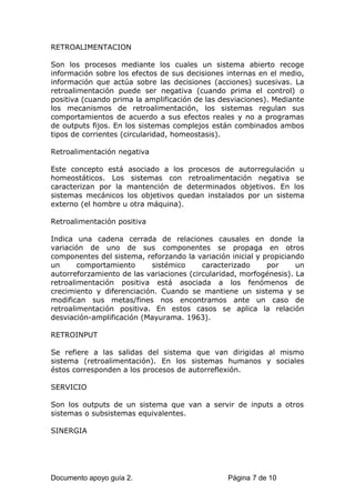 RETROALIMENTACION
Son los procesos mediante los cuales un sistema abierto recoge
información sobre los efectos de sus decisiones internas en el medio,
información que actúa sobre las decisiones (acciones) sucesivas. La
retroalimentación puede ser negativa (cuando prima el control) o
positiva (cuando prima la amplificación de las desviaciones). Mediante
los mecanismos de retroalimentación, los sistemas regulan sus
comportamientos de acuerdo a sus efectos reales y no a programas
de outputs fijos. En los sistemas complejos están combinados ambos
tipos de corrientes (circularidad, homeostasis).
Retroalimentación negativa
Este concepto está asociado a los procesos de autorregulación u
homeostáticos. Los sistemas con retroalimentación negativa se
caracterizan por la mantención de determinados objetivos. En los
sistemas mecánicos los objetivos quedan instalados por un sistema
externo (el hombre u otra máquina).
Retroalimentación positiva
Indica una cadena cerrada de relaciones causales en donde la
variación de uno de sus componentes se propaga en otros
componentes del sistema, reforzando la variación inicial y propiciando
un comportamiento sistémico caracterizado por un
autorreforzamiento de las variaciones (circularidad, morfogénesis). La
retroalimentación positiva está asociada a los fenómenos de
crecimiento y diferenciación. Cuando se mantiene un sistema y se
modifican sus metas/fines nos encontramos ante un caso de
retroalimentación positiva. En estos casos se aplica la relación
desviación-amplificación (Mayurama. 1963).
RETROINPUT
Se refiere a las salidas del sistema que van dirigidas al mismo
sistema (retroalimentación). En los sistemas humanos y sociales
éstos corresponden a los procesos de autorreflexión.
SERVICIO
Son los outputs de un sistema que van a servir de inputs a otros
sistemas o subsistemas equivalentes.
SINERGIA
Documento apoyo guía 2. Página 7 de 10
 