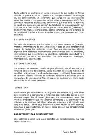 Todo sistema es sinérgico en tanto el examen de sus partes en forma
aislada no puede explicar o predecir su comportamiento. La sinergia
es, en consecuencia, un fenómeno que surge de las interacciones
entre las partes o componentes de un sistema (conglomerado). Este
concepto responde al postulado aristotélico que dice que "el todo no
es igual a la suma de sus partes". La totalidad es la conservación del
todo en la acción recíproca de las partes componentes (teleología).
En términos menos esencialistas, podría señalarse que la sinergia es
la propiedad común a todas aquellas cosas que observamos como
sistemas.
SISTEMAS ABIERTOS
Se trata de sistemas que importan y procesan elementos (energía,
materia, información) de sus ambientes y esta es una característica
propia de todos los sistemas vivos. Que un sistema sea abierto
significa que establece intercambios permanentes con su ambiente,
intercambios que determinan su equilibrio, capacidad reproductiva o
continuidad, es decir, su viabilidad (entropía negativa, teleología,
morfogénesis, equifinalidad)
SISTEMAS CERRADOS
Un sistema es cerrado cuando ningún elemento de afuera entra y
ninguno sale fuera del sistema. Estos alcanzan su estado máximo de
equilibrio al igualarse con el medio (entropía, equilibrio). En ocasiones
el término sistema cerrado es también aplicado a sistemas que se
comportan de una manera fija, rítmica o sin variaciones, como sería
el caso de los circuitos cerrados.
SUBSISTEMA
Se entiende por subsistemas a conjuntos de elementos y relaciones
que responden a estructuras y funciones especializadas dentro de un
sistema mayor. En términos generales, los subsistemas tienen las
mismas propiedades que los sistemas (sinergia) y su delimitación es
relativa a la posición del observador de sistemas y al modelo que
tenga de éstos. Desde este ángulo se puede hablar de subsistemas,
sistemas o supersistemas, en tanto éstos posean las características
sistémicas (sinergia).
CARACTERÍSTICAS DE UN SISTEMA
Los sistemas poseen una gran cantidad de características, las mas
importantes son:
Documento apoyo guía 2. Página 8 de 10
 