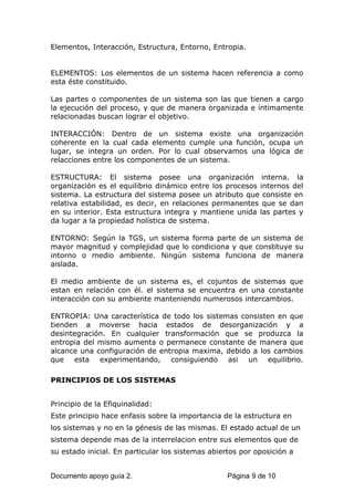 Elementos, Interacción, Estructura, Entorno, Entropia.
ELEMENTOS: Los elementos de un sistema hacen referencia a como
esta éste constituido.
Las partes o componentes de un sistema son las que tienen a cargo
la ejecución del proceso, y que de manera organizada e íntimamente
relacionadas buscan lograr el objetivo.
INTERACCIÓN: Dentro de un sistema existe una organización
coherente en la cual cada elemento cumple una función, ocupa un
lugar, se integra un orden. Por lo cual observamos una lógica de
relacciones entre los componentes de un sistema.
ESTRUCTURA: El sistema posee una organización interna. la
organización es el equilibrio dinámico entre los procesos internos del
sistema. La estructura del sistema posee un atributo que consiste en
relativa estabilidad, es decir, en relaciones permanentes que se dan
en su interior. Esta estructura integra y mantiene unida las partes y
da lugar a la propiedad holística de sistema.
ENTORNO: Según la TGS, un sistema forma parte de un sistema de
mayor magnitud y complejidad que lo condiciona y que constituye su
intorno o medio ambiente. Ningún sistema funciona de manera
aislada.
El medio ambiente de un sistema es, el cojuntos de sistemas que
estan en relación con él. el sistema se encuentra en una constante
interacción con su ambiente manteniendo numerosos intercambios.
ENTROPIA: Una característica de todo los sistemas consisten en que
tienden a moverse hacia estados de desorganización y a
desintegración. En cualquier transformación que se produzca la
entropia del mismo aumenta o permanece constante de manera que
alcance una configuración de entropia maxima, debido a los cambios
que esta experimentando, consiguiendo asi un equilibrio.
PRINCIPIOS DE LOS SISTEMAS
Principio de la Efiquinalidad:
Este principio hace enfasis sobre la importancia de la estructura en
los sistemas y no en la génesis de las mismas. El estado actual de un
sistema depende mas de la interrelacion entre sus elementos que de
su estado inicial. En particular los sistemas abiertos por oposición a
Documento apoyo guía 2. Página 9 de 10
 